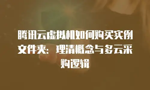 腾讯云虚拟机如何购买实例文件夹：理清概念与多云采购逻辑