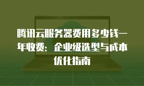 腾讯云服务器费用多少钱一年收费：企业级选型与成本优化指南
