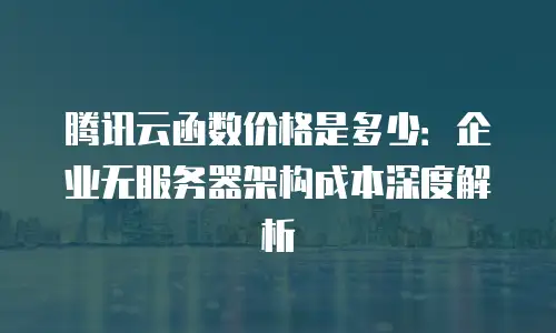 腾讯云函数价格是多少：企业无服务器架构成本深度解析
