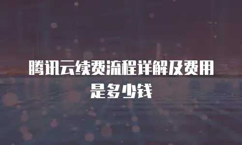 腾讯云续费流程详解及费用是多少钱