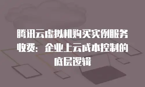 腾讯云虚拟机购买实例服务收费：企业上云成本控制的底层逻辑
