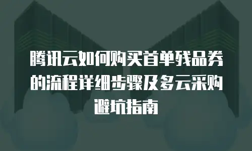 腾讯云如何购买首单残品券的流程详细步骤及多云采购避坑指南