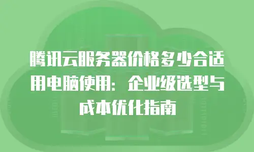 腾讯云服务器价格多少合适用电脑使用：企业级选型与成本优化指南
