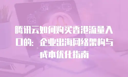 腾讯云如何购买香港流量入口的：企业出海网络架构与成本优化指南