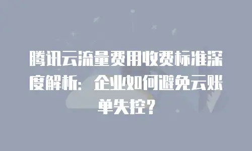 腾讯云流量费用收费标准深度解析：企业如何避免云账单失控？