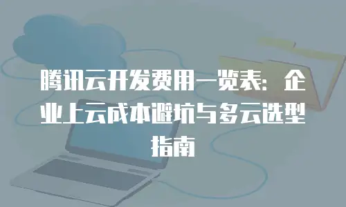 腾讯云开发费用一览表：企业上云成本避坑与多云选型指南