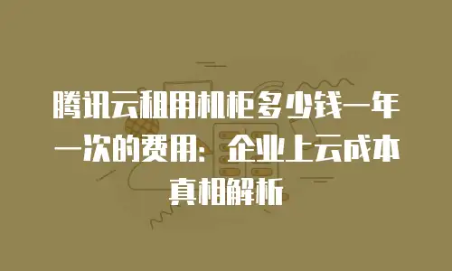 腾讯云租用机柜多少钱一年一次的费用：企业上云成本真相解析
