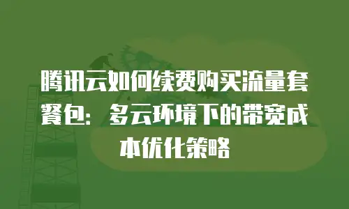 腾讯云如何续费购买流量套餐包：多云环境下的带宽成本优化策略