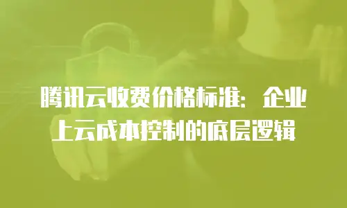 腾讯云收费价格标准：企业上云成本控制的底层逻辑