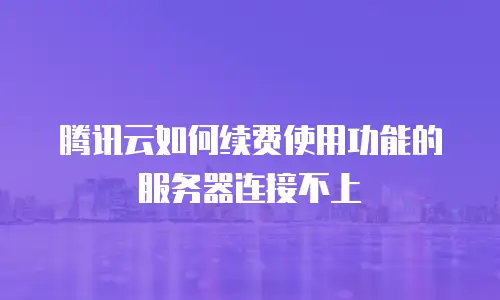 腾讯云如何续费使用功能的服务器连接不上