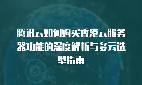 腾讯云如何购买香港云服务器功能的深度解析与多云选型指南