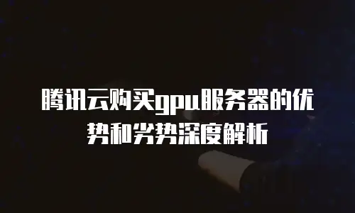 腾讯云购买gpu服务器的优势和劣势深度解析