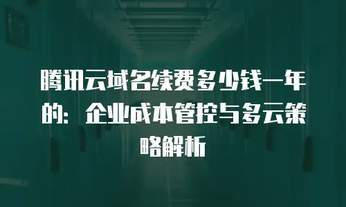腾讯云域名续费多少钱一年的：企业成本管控与多云策略解析