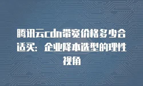 腾讯云cdn带宽价格多少合适买：企业降本选型的理性视角