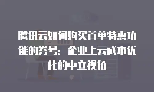 腾讯云如何购买首单特惠功能的券号：企业上云成本优化的中立视角