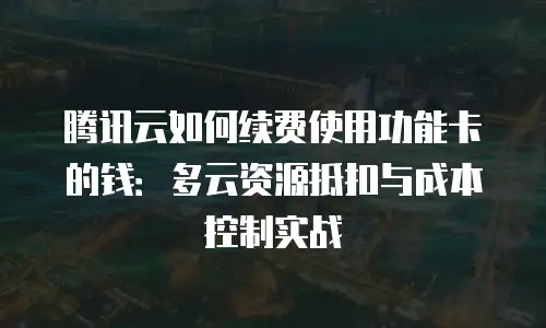 腾讯云如何续费使用功能卡的钱：多云资源抵扣与成本控制实战