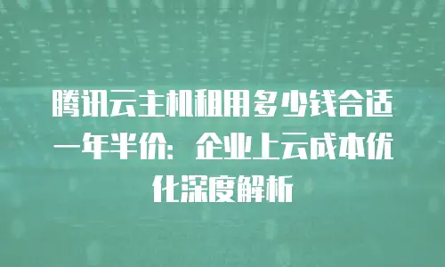 腾讯云主机租用多少钱合适一年半价：企业上云成本优化深度解析