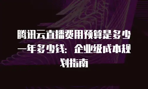 腾讯云直播费用预算是多少一年多少钱：企业级成本规划指南