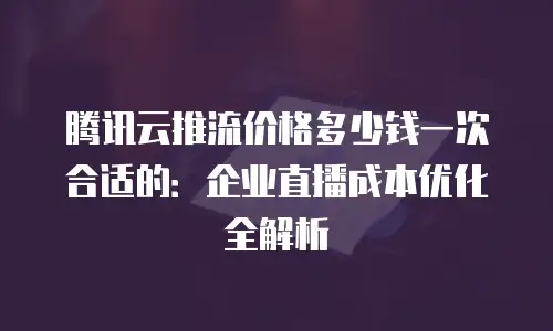 腾讯云推流价格多少钱一次合适的：企业直播成本优化全解析