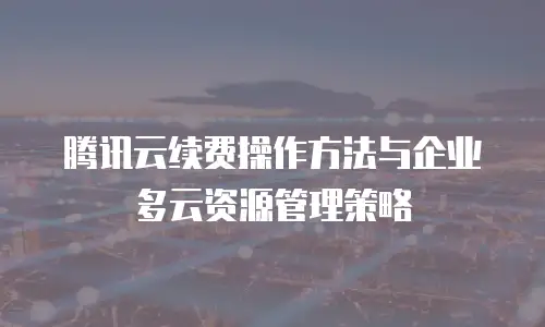 腾讯云续费操作方法与企业多云资源管理策略