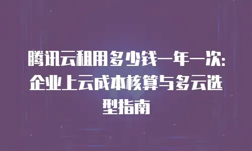 腾讯云租用多少钱一年一次：企业上云成本核算与多云选型指南