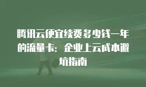 腾讯云便宜续费多少钱一年的流量卡：企业上云成本避坑指南