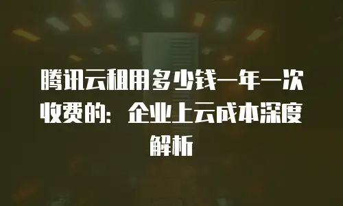 腾讯云租用多少钱一年一次收费的：企业上云成本深度解析