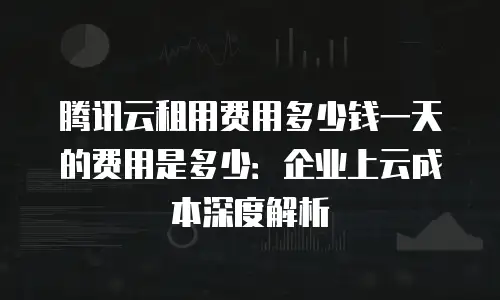 腾讯云租用费用多少钱一天的费用是多少：企业上云成本深度解析