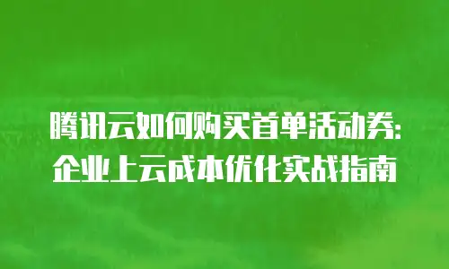 腾讯云如何购买首单活动券：企业上云成本优化实战指南