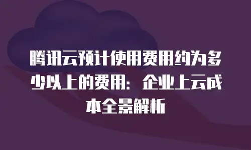 腾讯云预计使用费用约为多少以上的费用：企业上云成本全景解析