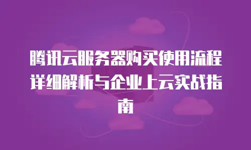 腾讯云服务器购买使用流程详细解析与企业上云实战指南