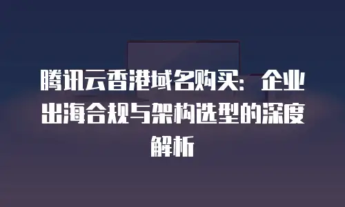 腾讯云香港域名购买：企业出海合规与架构选型的深度解析