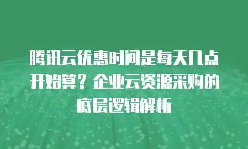腾讯云优惠时间是每天几点开始算？企业云资源采购的底层逻辑解析