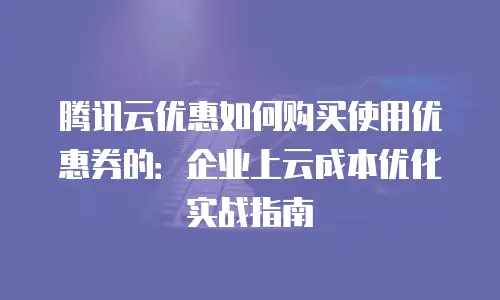 腾讯云优惠如何购买使用优惠券的：企业上云成本优化实战指南