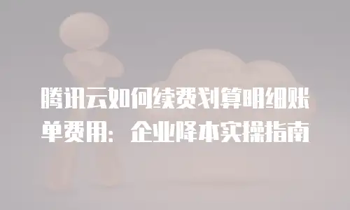 腾讯云如何续费划算明细账单费用：企业降本实操指南