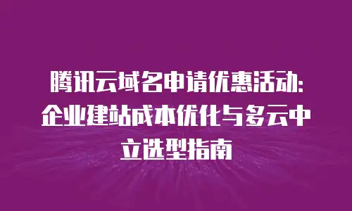 腾讯云域名申请优惠活动：企业建站成本优化与多云中立选型指南
