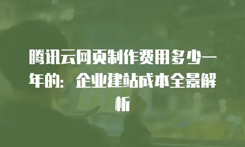 腾讯云网页制作费用多少一年的：企业建站成本全景解析