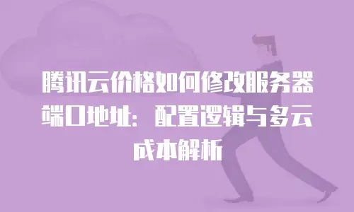 腾讯云价格如何修改服务器端口地址：配置逻辑与多云成本解析