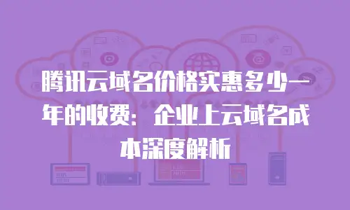 腾讯云域名价格实惠多少一年的收费：企业上云域名成本深度解析
