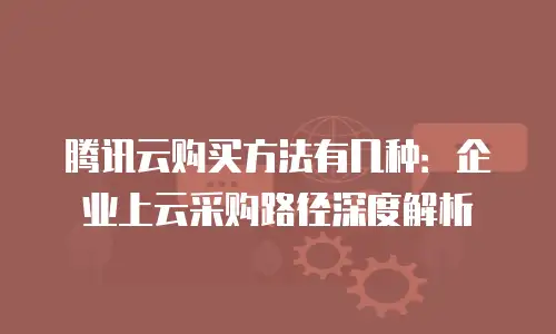 腾讯云购买方法有几种：企业上云采购路径深度解析