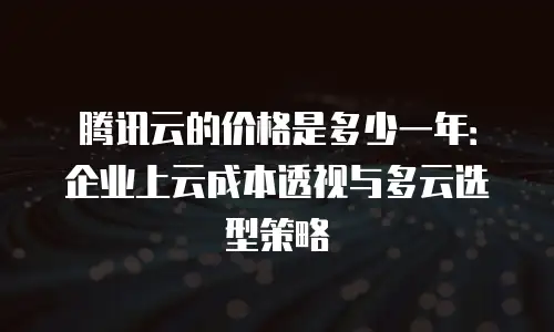 腾讯云的价格是多少一年：企业上云成本透视与多云选型策略