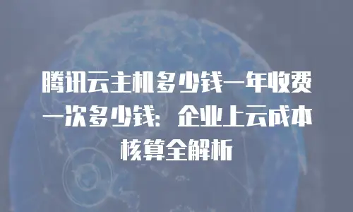 腾讯云主机多少钱一年收费一次多少钱：企业上云成本核算全解析