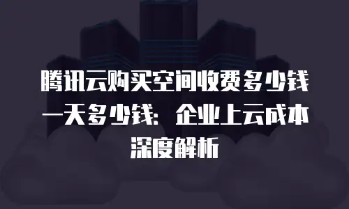 腾讯云购买空间收费多少钱一天多少钱：企业上云成本深度解析