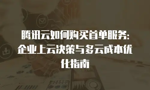 腾讯云如何购买首单服务：企业上云决策与多云成本优化指南