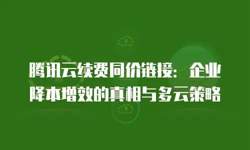 腾讯云续费同价链接：企业降本增效的真相与多云策略
