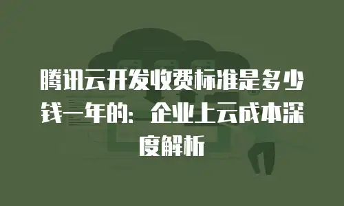 腾讯云开发收费标准是多少钱一年的：企业上云成本深度解析