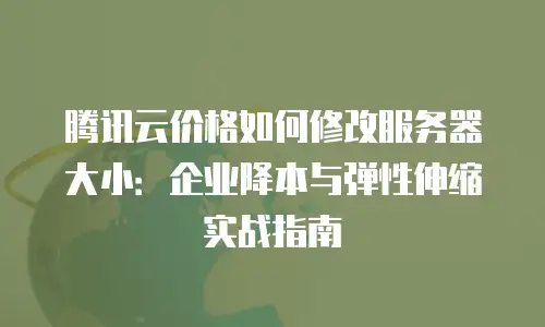 腾讯云价格如何修改服务器大小：企业降本与弹性伸缩实战指南