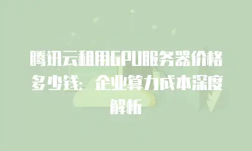 腾讯云租用GPU服务器价格多少钱：企业算力成本深度解析