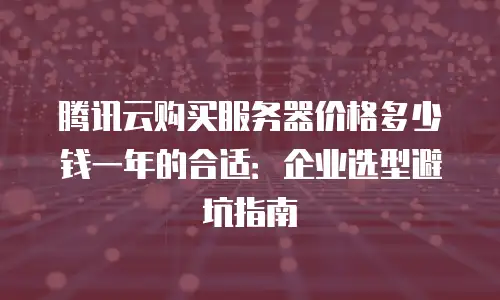 腾讯云购买服务器价格多少钱一年的合适：企业选型避坑指南
