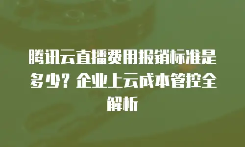 腾讯云直播费用报销标准是多少？企业上云成本管控全解析